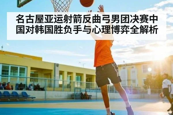 名古屋亚运射箭反曲弓男团决赛中国对韩国胜负手与心理博弈全解析